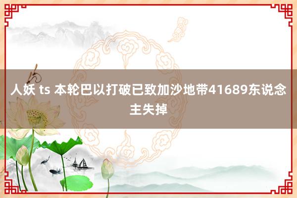 人妖 ts 本轮巴以打破已致加沙地带41689东说念主失掉