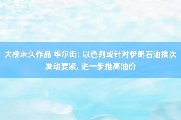 大桥未久作品 华尔街: 以色列或针对伊朗石油挨次发动要紧, 进一步推高油价