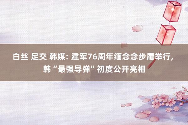 白丝 足交 韩媒: 建军76周年缅念念步履举行, 韩“最强导弹”初度公开亮相