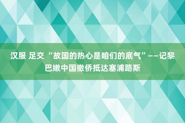 汉服 足交 “故国的热心是咱们的底气”——记黎巴嫩中国撤侨抵达塞浦路斯