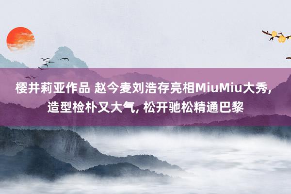 樱井莉亚作品 赵今麦刘浩存亮相MiuMiu大秀, 造型检朴又大气, 松开驰松精通巴黎