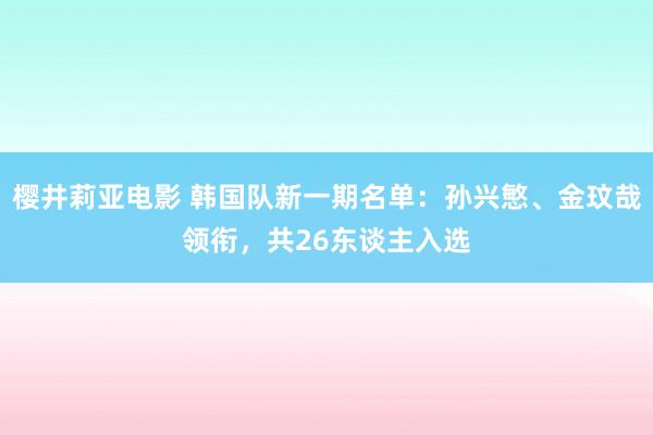 樱井莉亚电影 韩国队新一期名单：孙兴慜、金玟哉领衔，共26东谈主入选