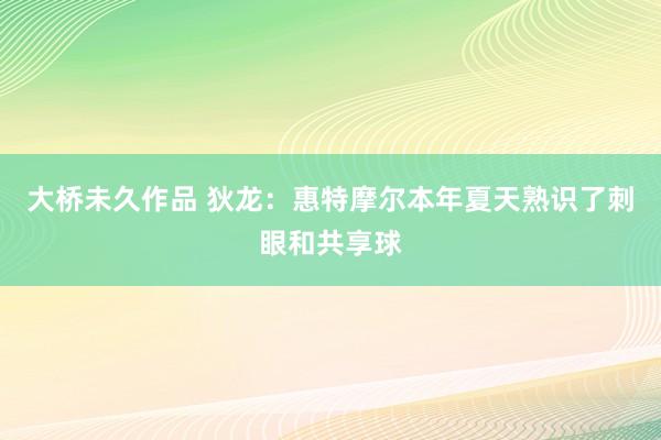 大桥未久作品 狄龙：惠特摩尔本年夏天熟识了刺眼和共享球