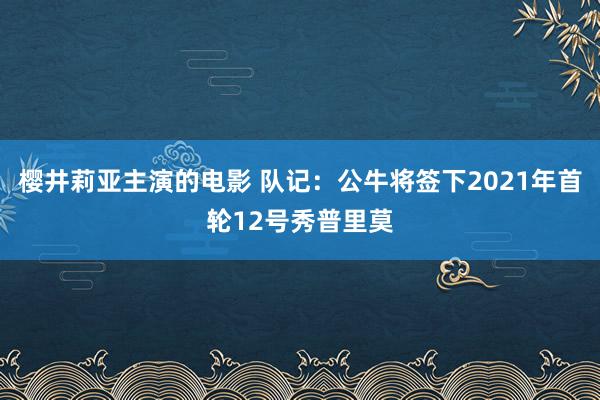 樱井莉亚主演的电影 队记：公牛将签下2021年首轮12号秀普里莫