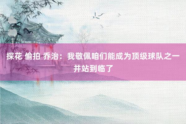 探花 偷拍 乔治：我敬佩咱们能成为顶级球队之一并站到临了