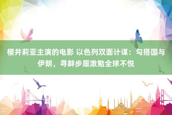 樱井莉亚主演的电影 以色列双面计谋：勾搭国与伊朗，寻衅步履激勉全球不悦