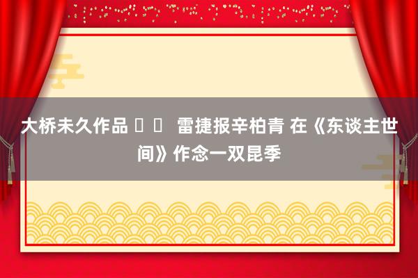 大桥未久作品 		 雷捷报辛柏青 在《东谈主世间》作念一双昆季