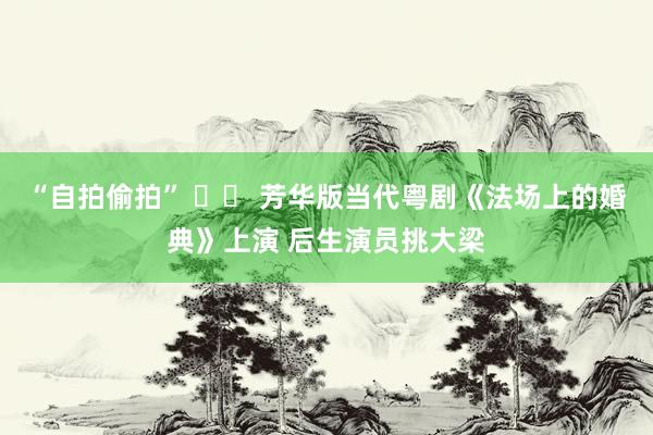 “自拍偷拍” 		 芳华版当代粤剧《法场上的婚典》上演 后生演员挑大梁