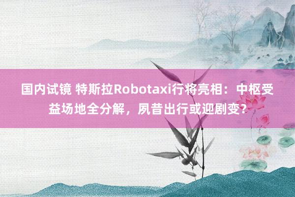 国内试镜 特斯拉Robotaxi行将亮相：中枢受益场地全分解，夙昔出行或迎剧变？