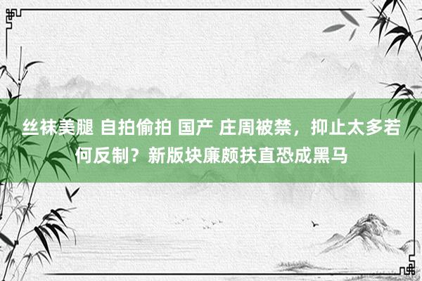 丝袜美腿 自拍偷拍 国产 庄周被禁，抑止太多若何反制？新版块廉颇扶直恐成黑马