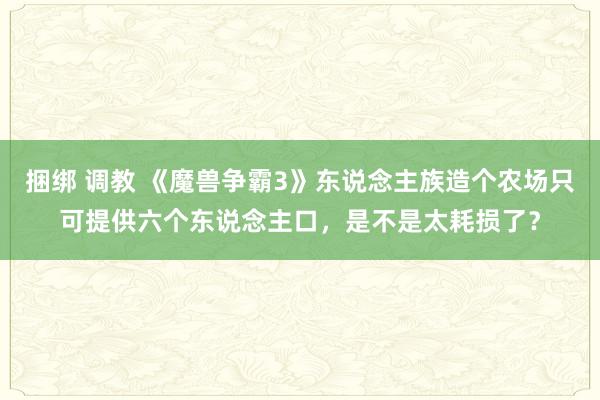 捆绑 调教 《魔兽争霸3》东说念主族造个农场只可提供六个东说念主口，是不是太耗损了？