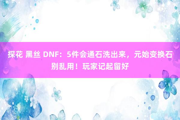 探花 黑丝 DNF：5件会通石洗出来，元始变换石别乱用！玩家记起留好