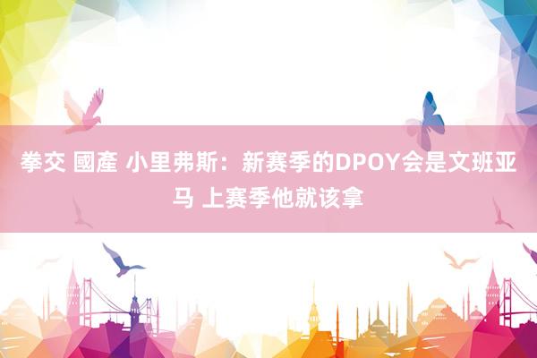 拳交 國產 小里弗斯：新赛季的DPOY会是文班亚马 上赛季他就该拿