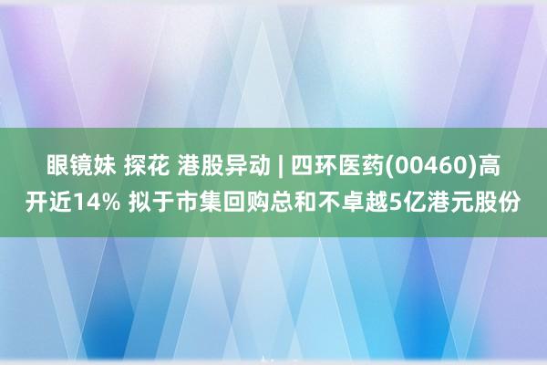 眼镜妹 探花 港股异动 | 四环医药(00460)高开近14% 拟于市集回购总和不卓越5亿港元股份