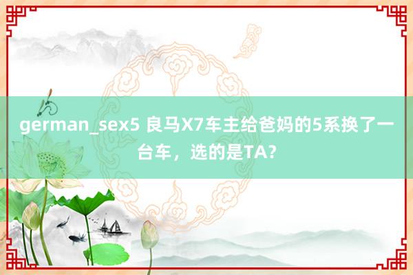 german_sex5 良马X7车主给爸妈的5系换了一台车，选的是TA？