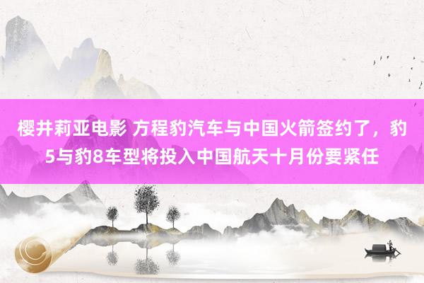 樱井莉亚电影 方程豹汽车与中国火箭签约了，豹5与豹8车型将投入中国航天十月份要紧任