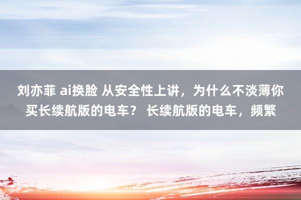 刘亦菲 ai换脸 从安全性上讲，为什么不淡薄你买长续航版的电车？ 长续航版的电车，频繁