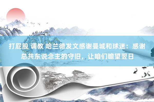 打屁股 调教 哈兰德发文感谢曼城和球迷：感谢总共东说念主的守旧，让咱们瞻望翌日