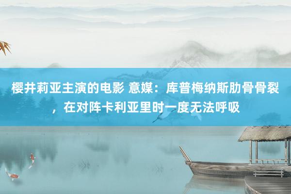 樱井莉亚主演的电影 意媒：库普梅纳斯肋骨骨裂，在对阵卡利亚里时一度无法呼吸