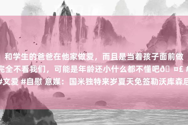 和学生的爸爸在他家做爱，而且是当着孩子面前做爱，太刺激了，孩子完全不看我们，可能是年龄还小什么都不懂吧🤣 #同城 #文爱 #自慰 意媒：国米独特来岁夏天免签勒沃库森后卫塔，牙东谈主与帕瓦尔疏通