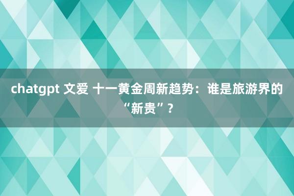 chatgpt 文爱 十一黄金周新趋势：谁是旅游界的“新贵”？