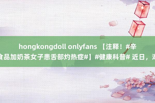 hongkongdoll onlyfans 【注释！#辛辣食品加奶茶女子患舌部灼热症#】#健康科普# 近日，湖北