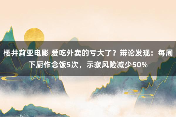 樱井莉亚电影 爱吃外卖的亏大了？辩论发现：每周下厨作念饭5次，示寂风险减少50%