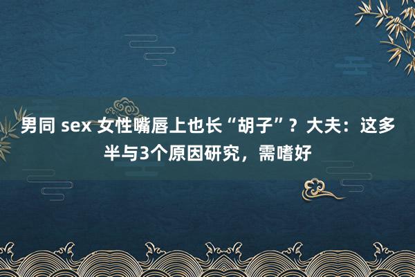 男同 sex 女性嘴唇上也长“胡子”？大夫：这多半与3个原因研究，需嗜好