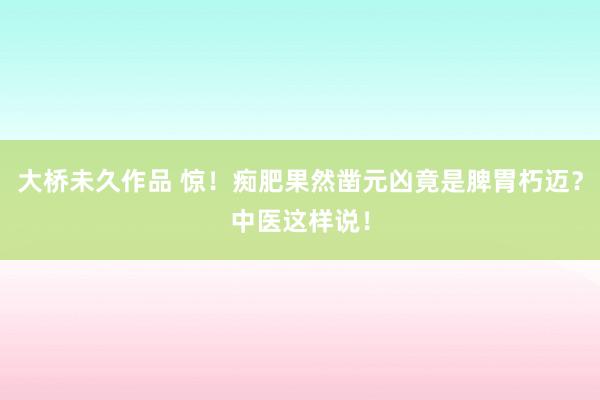 大桥未久作品 惊！痴肥果然凿元凶竟是脾胃朽迈？中医这样说！