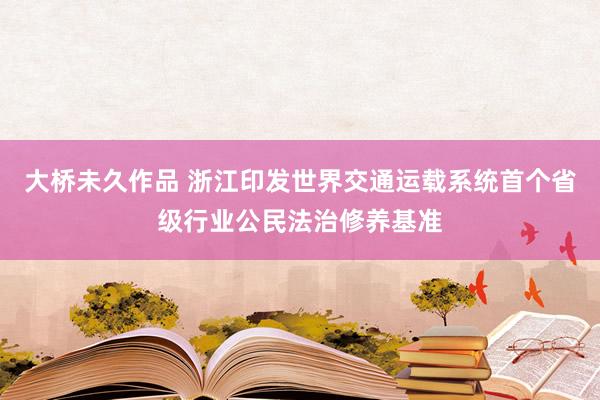 大桥未久作品 浙江印发世界交通运载系统首个省级行业公民法治修养基准