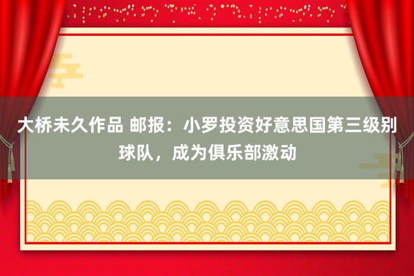 大桥未久作品 邮报：小罗投资好意思国第三级别球队，成为俱乐部激动