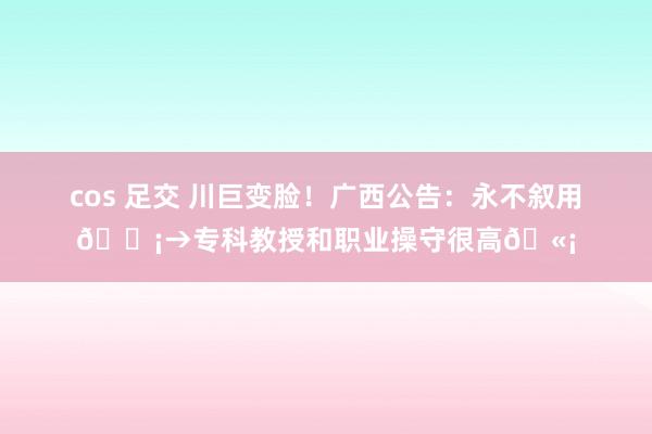 cos 足交 川巨变脸！广西公告：永不叙用😡→专科教授和职业操守很高🫡