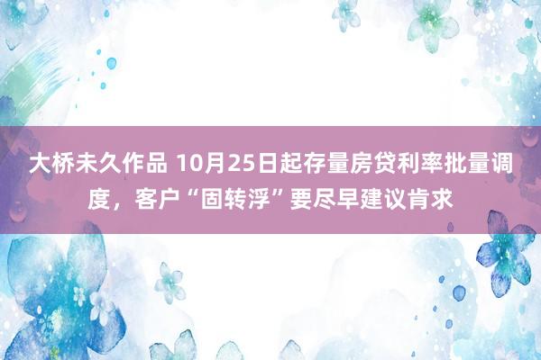 大桥未久作品 10月25日起存量房贷利率批量调度，客户“固转浮”要尽早建议肯求