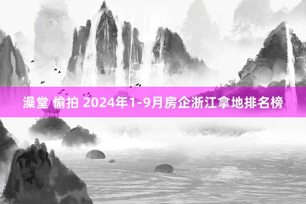 澡堂 偷拍 2024年1-9月房企浙江拿地排名榜