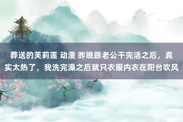 葬送的芙莉莲 动漫 昨晚跟老公干完活之后，真实太热了，我洗完澡之后就只衣服内衣在阳台吹风