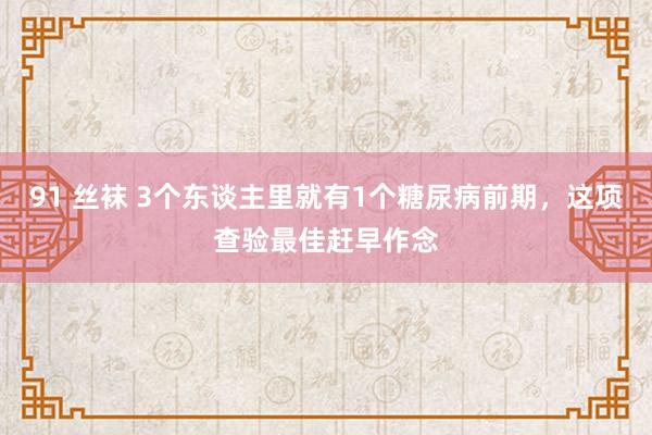 91 丝袜 3个东谈主里就有1个糖尿病前期，这项查验最佳赶早作念