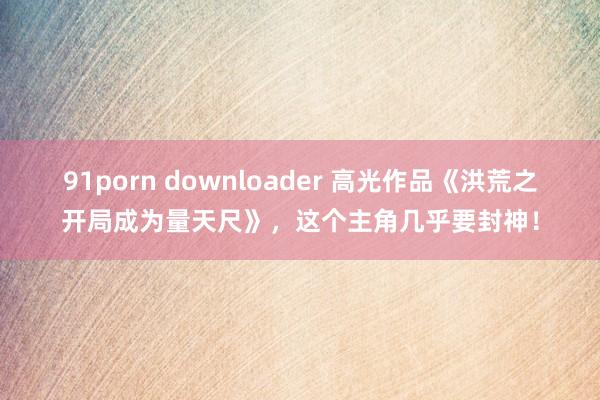 91porn downloader 高光作品《洪荒之开局成为量天尺》，这个主角几乎要封神！