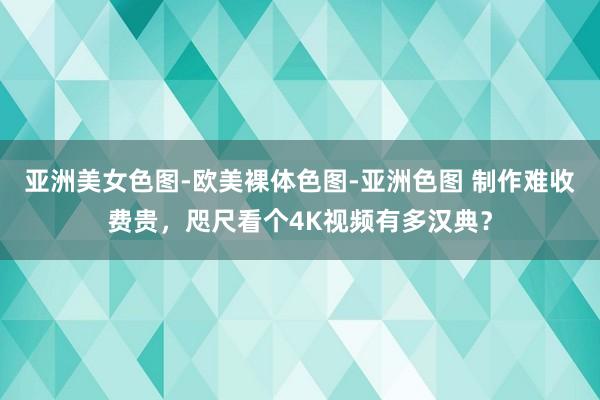 亚洲美女色图-欧美裸体色图-亚洲色图 制作难收费贵，咫尺看个4K视频有多汉典？