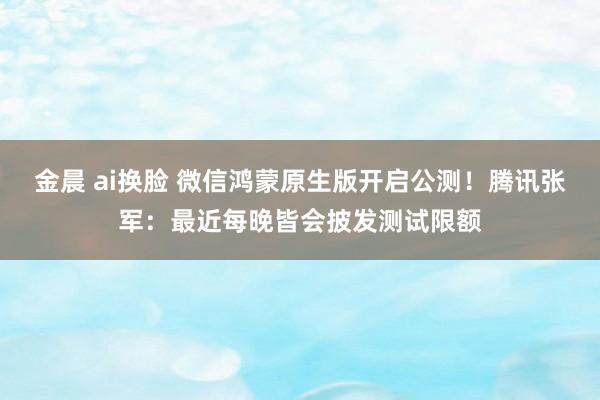 金晨 ai换脸 微信鸿蒙原生版开启公测！腾讯张军：最近每晚皆会披发测试限额