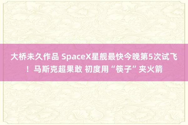 大桥未久作品 SpaceX星舰最快今晚第5次试飞！马斯克超果敢 初度用“筷子”夹火箭