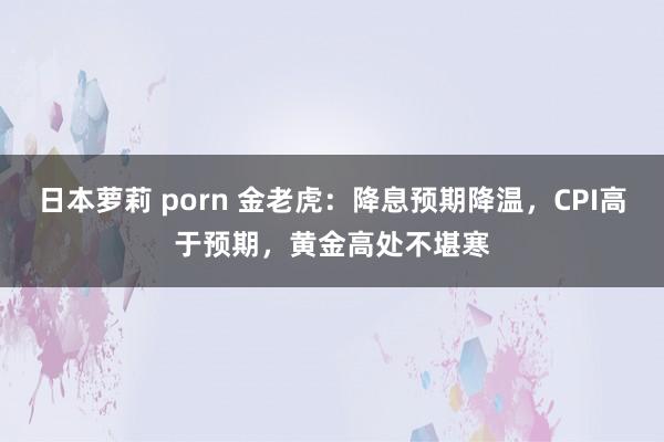 日本萝莉 porn 金老虎：降息预期降温，CPI高于预期，黄金高处不堪寒