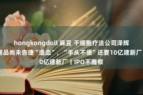 hongkongdoll 麻豆 干细胞疗法公司泽辉生物：中枢居品尚未告捷“造血”，“手头不便”还要10亿建新厂丨IPO不雅察