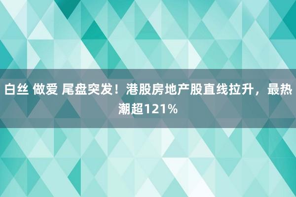 白丝 做爱 尾盘突发！港股房地产股直线拉升，最热潮超121%