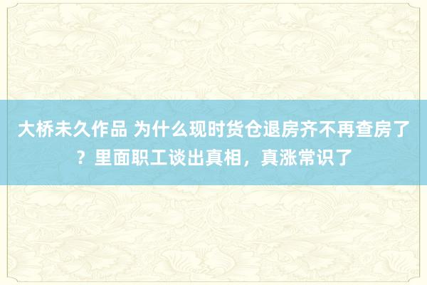 大桥未久作品 为什么现时货仓退房齐不再查房了？里面职工谈出真相，真涨常识了