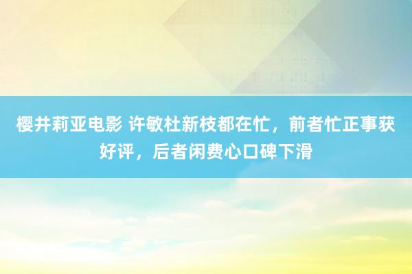 樱井莉亚电影 许敏杜新枝都在忙，前者忙正事获好评，后者闲费心口碑下滑