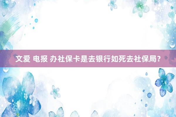 文爱 电报 办社保卡是去银行如死去社保局？