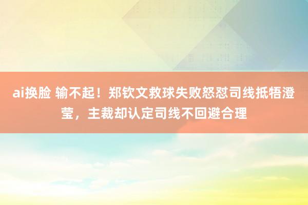 ai换脸 输不起！郑钦文救球失败怒怼司线抵牾澄莹，主裁却认定司线不回避合理