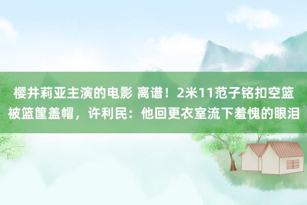 樱井莉亚主演的电影 离谱！2米11范子铭扣空篮被篮筐盖帽，许利民：他回更衣室流下羞愧的眼泪