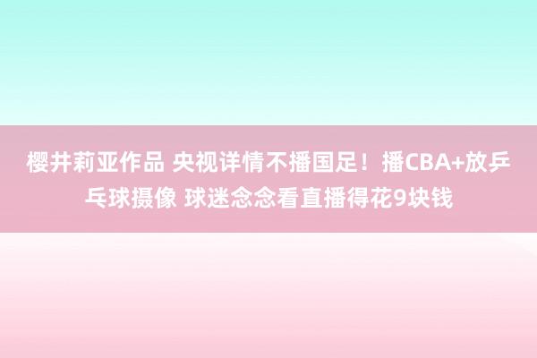 樱井莉亚作品 央视详情不播国足！播CBA+放乒乓球摄像 球迷念念看直播得花9块钱