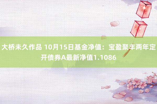 大桥未久作品 10月15日基金净值：宝盈聚丰两年定开债券A最新净值1.1086